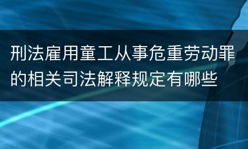 刑法雇用童工从事危重劳动罪的相关司法解释规定有哪些