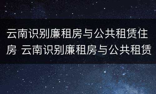 云南识别廉租房与公共租赁住房 云南识别廉租房与公共租赁住房的标准