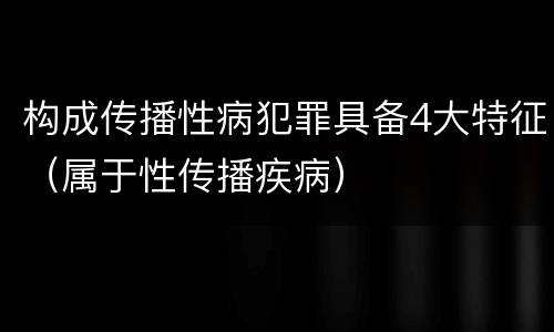 构成传播性病犯罪具备4大特征（属于性传播疾病）