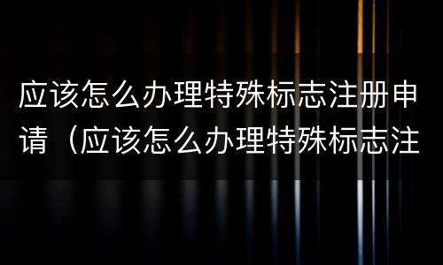 应该怎么办理特殊标志注册申请（应该怎么办理特殊标志注册申请呢）