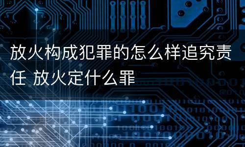 放火构成犯罪的怎么样追究责任 放火定什么罪