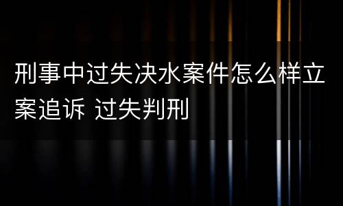 刑事中过失决水案件怎么样立案追诉 过失判刑