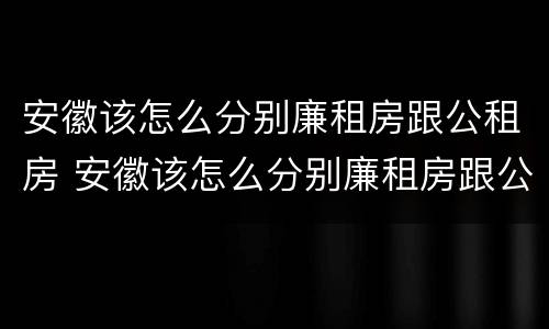 安徽该怎么分别廉租房跟公租房 安徽该怎么分别廉租房跟公租房的区别