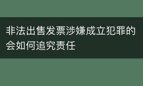 非法出售发票涉嫌成立犯罪的会如何追究责任