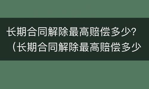 长期合同解除最高赔偿多少？（长期合同解除最高赔偿多少年）