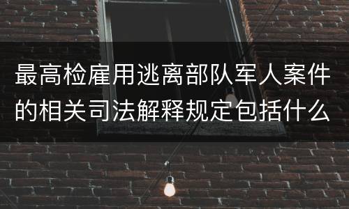 最高检雇用逃离部队军人案件的相关司法解释规定包括什么主要内容