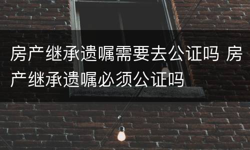 房产继承遗嘱需要去公证吗 房产继承遗嘱必须公证吗