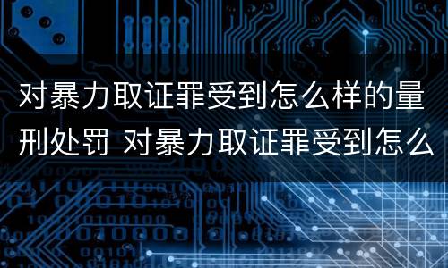 对暴力取证罪受到怎么样的量刑处罚 对暴力取证罪受到怎么样的量刑处罚