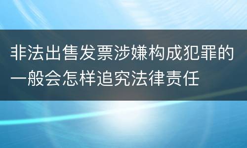 非法出售发票涉嫌构成犯罪的一般会怎样追究法律责任