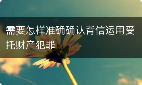 需要怎样准确确认背信运用受托财产犯罪