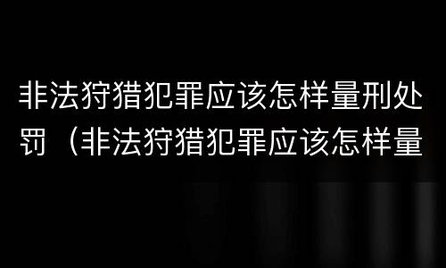 非法狩猎犯罪应该怎样量刑处罚（非法狩猎犯罪应该怎样量刑处罚案例）