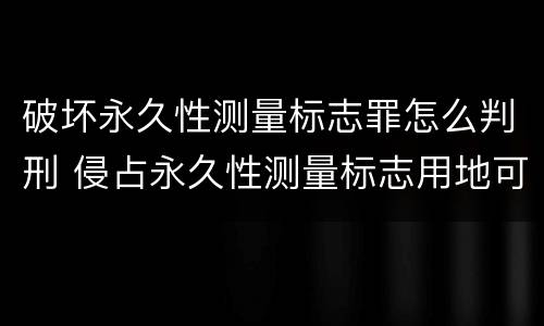 破坏永久性测量标志罪怎么判刑 侵占永久性测量标志用地可处多少罚款?
