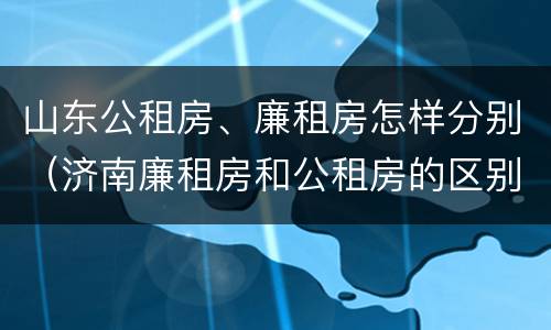 山东公租房、廉租房怎样分别（济南廉租房和公租房的区别）