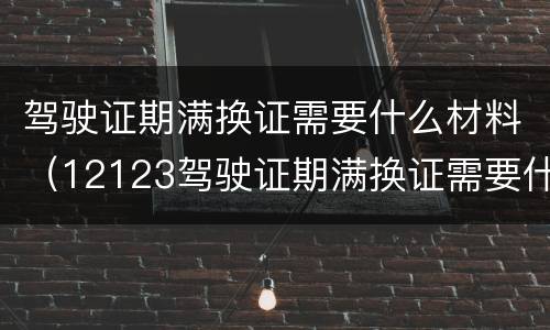 驾驶证期满换证需要什么材料（12123驾驶证期满换证需要什么材料）