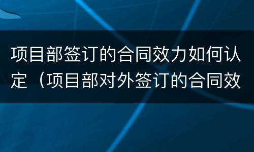 项目部签订的合同效力如何认定（项目部对外签订的合同效力）