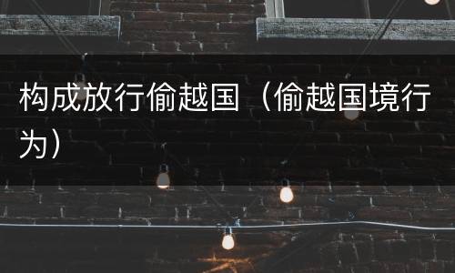 构成放行偷越国（偷越国境行为）