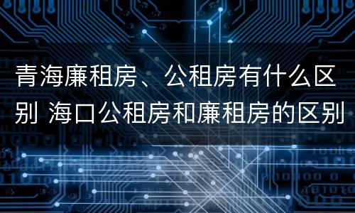 青海廉租房、公租房有什么区别 海口公租房和廉租房的区别