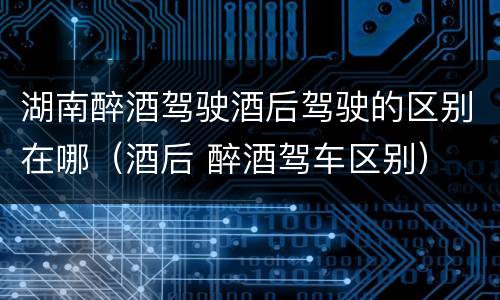 湖南醉酒驾驶酒后驾驶的区别在哪（酒后 醉酒驾车区别）