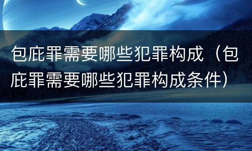 包庇罪需要哪些犯罪构成（包庇罪需要哪些犯罪构成条件）
