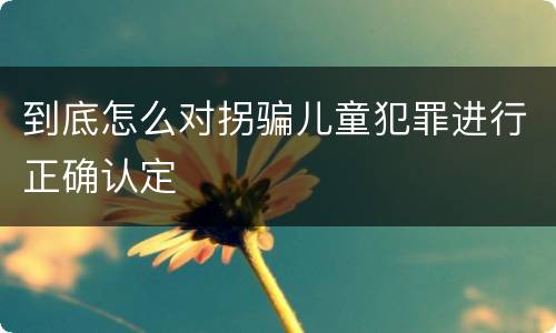 到底怎么对拐骗儿童犯罪进行正确认定