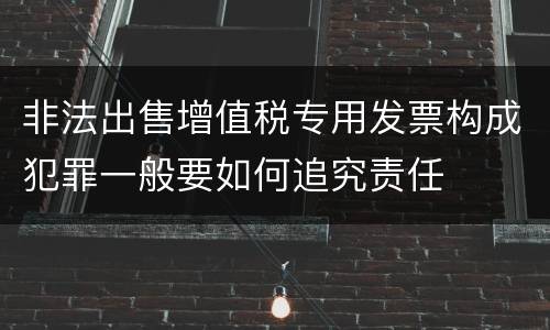 非法出售增值税专用发票构成犯罪一般要如何追究责任