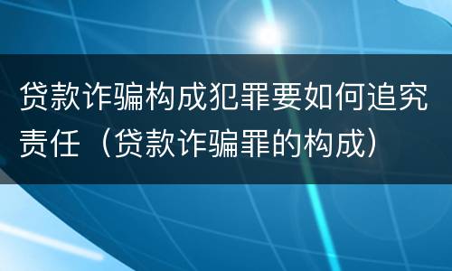 贷款诈骗构成犯罪要如何追究责任（贷款诈骗罪的构成）
