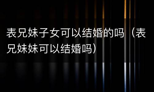 表兄妹子女可以结婚的吗（表兄妹妹可以结婚吗）