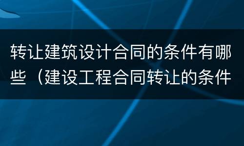 转让建筑设计合同的条件有哪些（建设工程合同转让的条件）