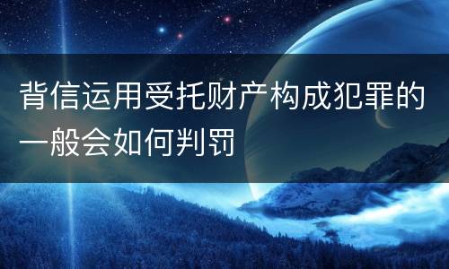 背信运用受托财产构成犯罪的一般会如何判罚