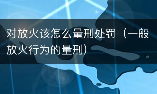 对放火该怎么量刑处罚（一般放火行为的量刑）
