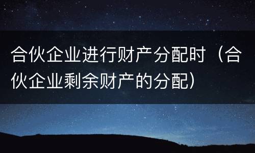 合伙企业进行财产分配时（合伙企业剩余财产的分配）