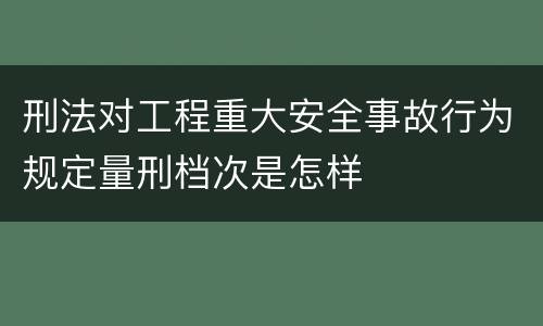 刑法对工程重大安全事故行为规定量刑档次是怎样