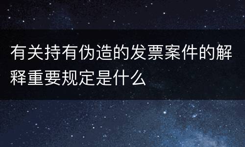 有关持有伪造的发票案件的解释重要规定是什么