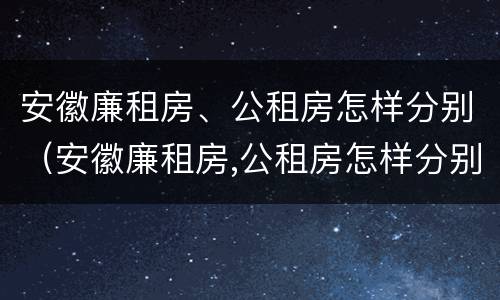 安徽廉租房、公租房怎样分别（安徽廉租房,公租房怎样分别出租）