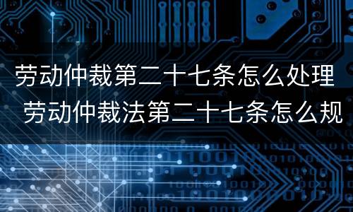 劳动仲裁第二十七条怎么处理 劳动仲裁法第二十七条怎么规定