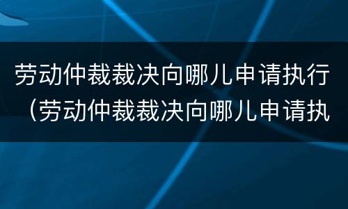 劳动仲裁裁决向哪儿申请执行（劳动仲裁裁决向哪儿申请执行呢）