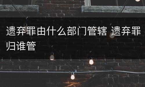 遗弃罪由什么部门管辖 遗弃罪归谁管