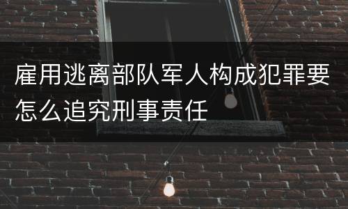 雇用逃离部队军人构成犯罪要怎么追究刑事责任