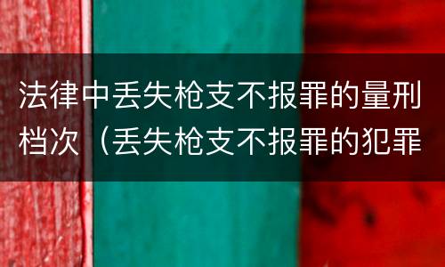 法律中丢失枪支不报罪的量刑档次（丢失枪支不报罪的犯罪主体只能是什么）