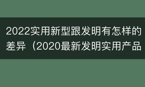 2022实用新型跟发明有怎样的差异（2020最新发明实用产品）