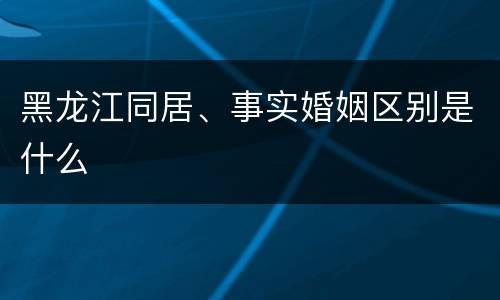 黑龙江同居、事实婚姻区别是什么