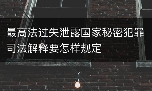 最高法过失泄露国家秘密犯罪司法解释要怎样规定