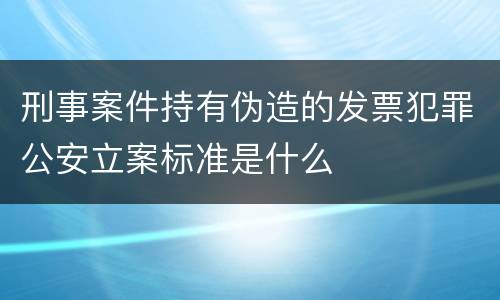 刑事案件持有伪造的发票犯罪公安立案标准是什么