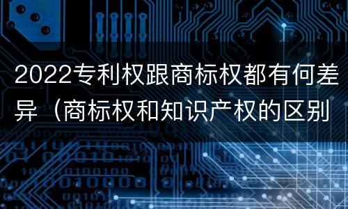 2022专利权跟商标权都有何差异（商标权和知识产权的区别）