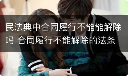 民法典中合同履行不能能解除吗 合同履行不能解除的法条