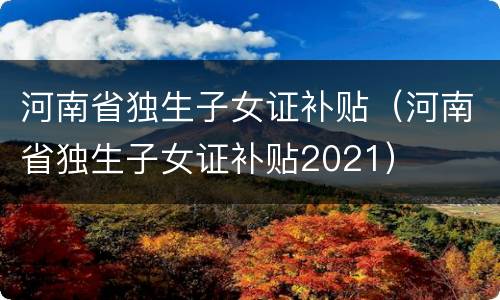 河南省独生子女证补贴（河南省独生子女证补贴2021）