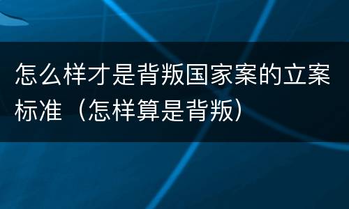 怎么样才是背叛国家案的立案标准（怎样算是背叛）