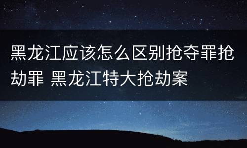 黑龙江应该怎么区别抢夺罪抢劫罪 黑龙江特大抢劫案
