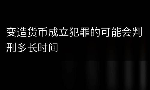 变造货币成立犯罪的可能会判刑多长时间