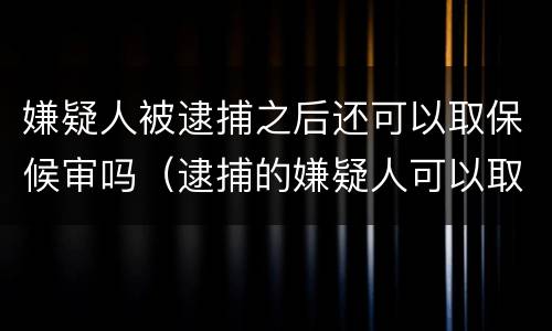 嫌疑人被逮捕之后还可以取保候审吗（逮捕的嫌疑人可以取保候审吗）